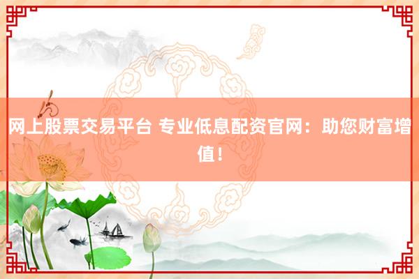 网上股票交易平台 专业低息配资官网：助您财富增值！