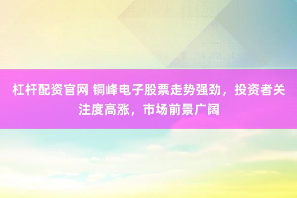 杠杆配资官网 铜峰电子股票走势强劲，投资者关注度高涨，市场前景广阔