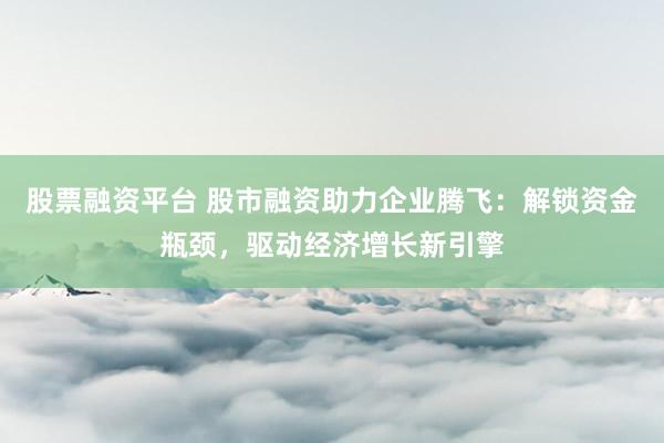 股票融资平台 股市融资助力企业腾飞：解锁资金瓶颈，驱动经济增长新引擎