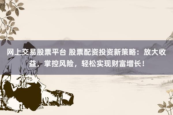 网上交易股票平台 股票配资投资新策略：放大收益，掌控风险，轻松实现财富增长！