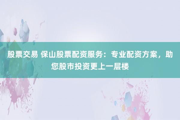 股票交易 保山股票配资服务：专业配资方案，助您股市投资更上一层楼