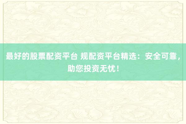 最好的股票配资平台 规配资平台精选：安全可靠，助您投资无忧！