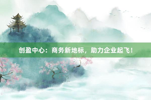创盈中心：商务新地标，助力企业起飞！