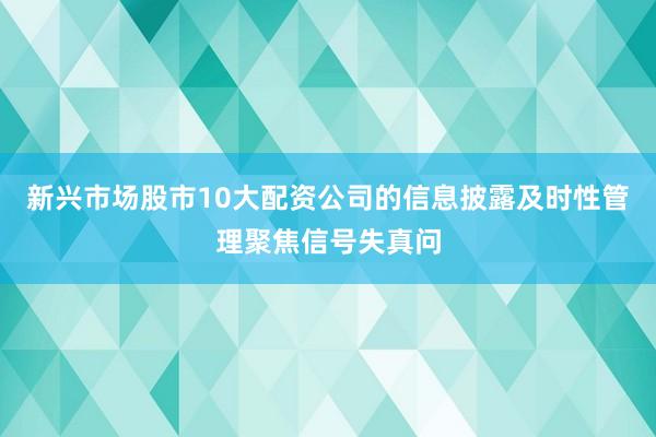 新兴市场股市10大配资公司的信息披露及时性管理聚焦信号失真问