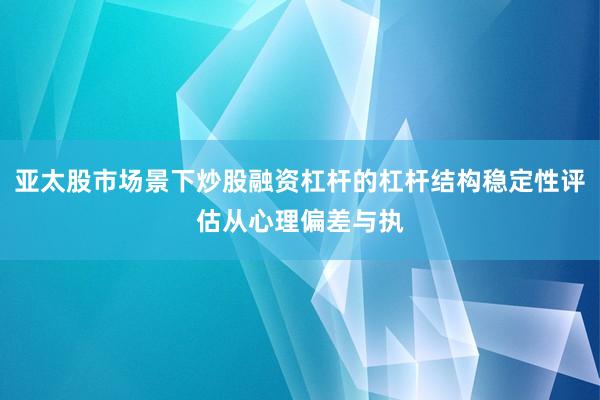 亚太股市场景下炒股融资杠杆的杠杆结构稳定性评估从心理偏差与执