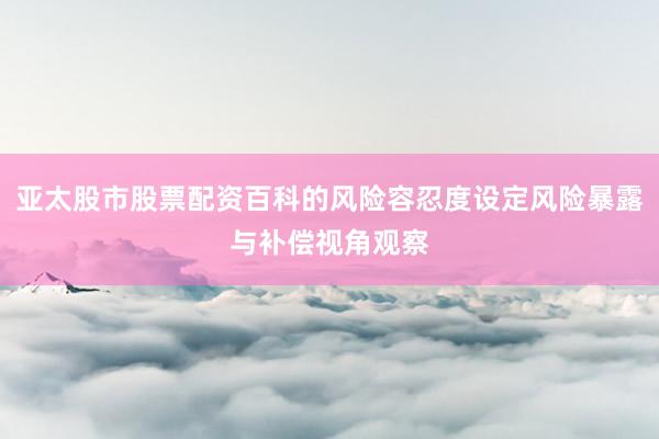 亚太股市股票配资百科的风险容忍度设定风险暴露与补偿视角观察