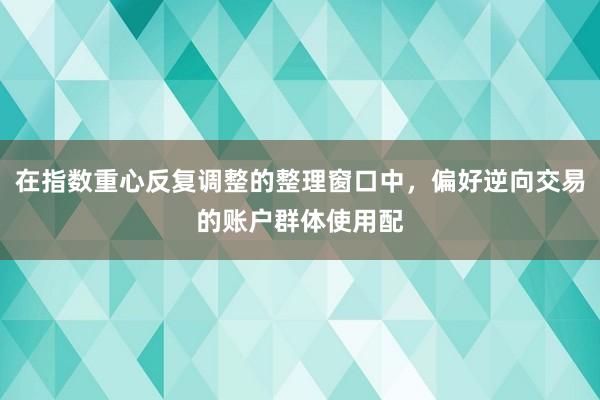 在指数重心反复调整的整理窗口中，偏好逆向交易的账户群体使用配